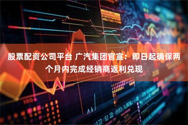 股票配资公司平台 广汽集团官宣：即日起确保两个月内完成经销商返利兑现