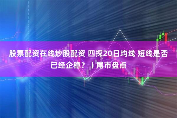 股票配资在线炒股配资 四探20日均线 短线是否已经企稳？丨尾市盘点