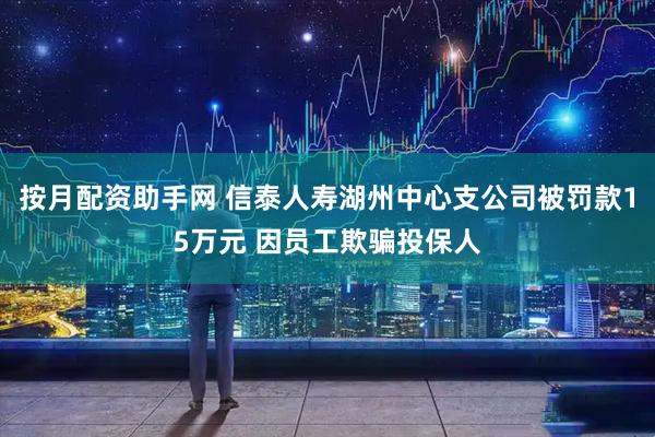 按月配资助手网 信泰人寿湖州中心支公司被罚款15万元 因员工欺骗投保人