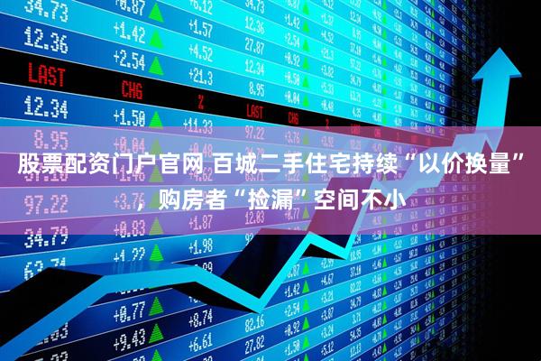 股票配资门户官网 百城二手住宅持续“以价换量”，购房者“捡漏”空间不小