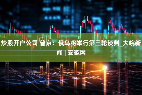 炒股开户公司 普京：俄乌将举行第三轮谈判_大皖新闻 | 安徽网