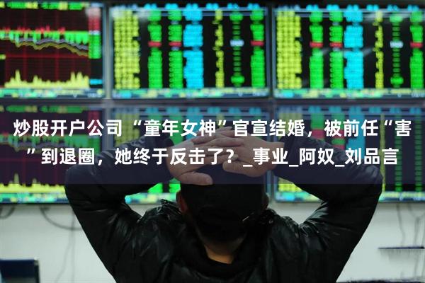 炒股开户公司 “童年女神”官宣结婚，被前任“害”到退圈，她终于反击了？_事业_阿奴_刘品言