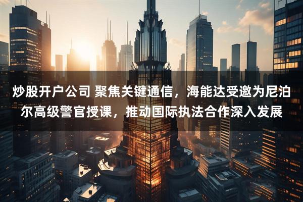 炒股开户公司 聚焦关键通信，海能达受邀为尼泊尔高级警官授课，推动国际执法合作深入发展