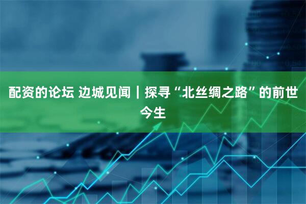 配资的论坛 边城见闻｜探寻“北丝绸之路”的前世今生
