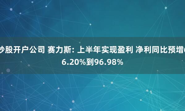 炒股开户公司 赛力斯: 上半年实现盈利 净利同比预增66.20%到96.98%