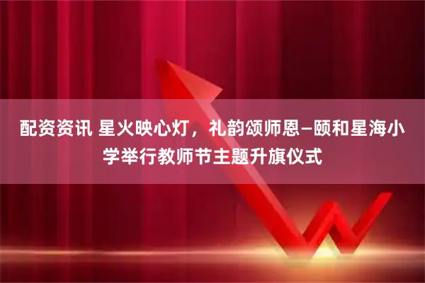 配资资讯 星火映心灯，礼韵颂师恩—颐和星海小学举行教师节主题升旗仪式