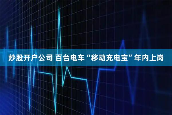 炒股开户公司 百台电车“移动充电宝”年内上岗