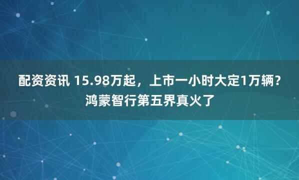 配资资讯 15.98万起，上市一小时大定1万辆？鸿蒙智行第五界真火了