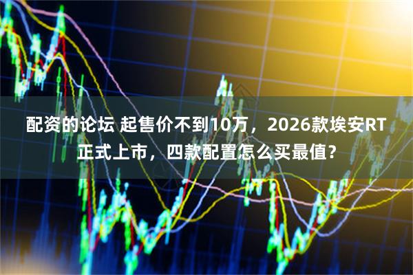 配资的论坛 起售价不到10万，2026款埃安RT正式上市，四款配置怎么买最值？