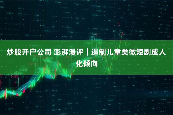 炒股开户公司 澎湃漫评｜遏制儿童类微短剧成人化倾向