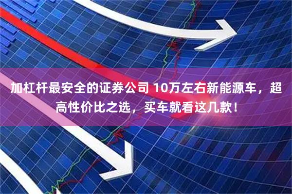 加杠杆最安全的证券公司 10万左右新能源车，超高性价比之选，买车就看这几款！