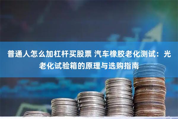 普通人怎么加杠杆买股票 汽车橡胶老化测试：光老化试验箱的原理与选购指南
