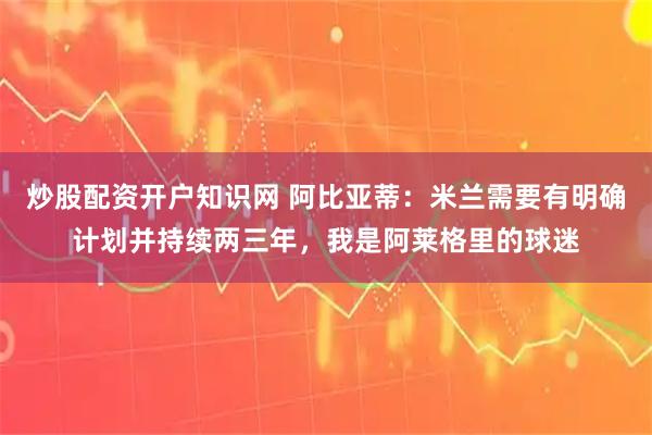 炒股配资开户知识网 阿比亚蒂：米兰需要有明确计划并持续两三年，我是阿莱格里的球迷