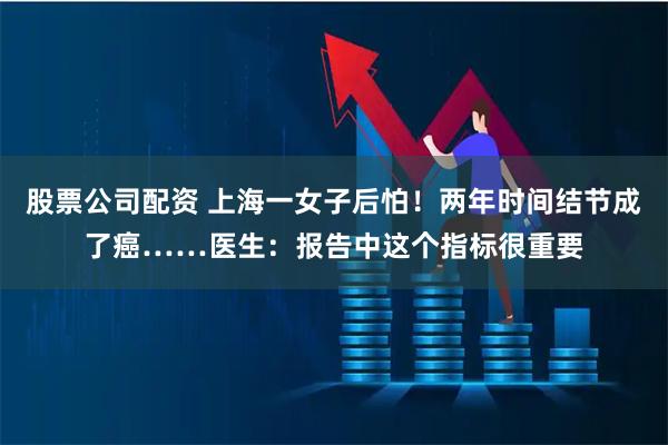 股票公司配资 上海一女子后怕！两年时间结节成了癌……医生：报告中这个指标很重要