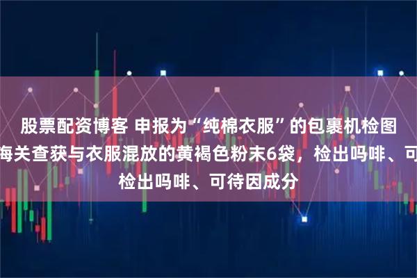 股票配资博客 申报为“纯棉衣服”的包裹机检图像异常，海关查获与衣服混放的黄褐色粉末6袋，检出吗啡、可待因成分