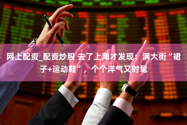 网上配资_配资炒股 去了上海才发现：满大街“裙子+运动鞋”，个个洋气又时髦
