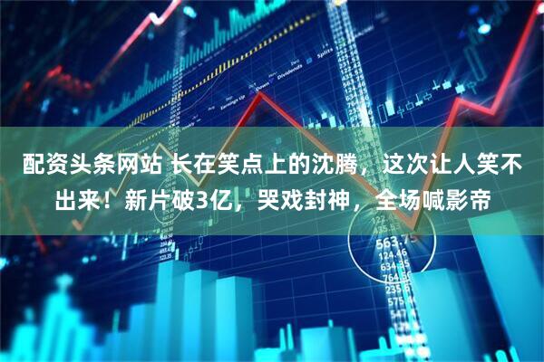 配资头条网站 长在笑点上的沈腾，这次让人笑不出来！新片破3亿，哭戏封神，全场喊影帝
