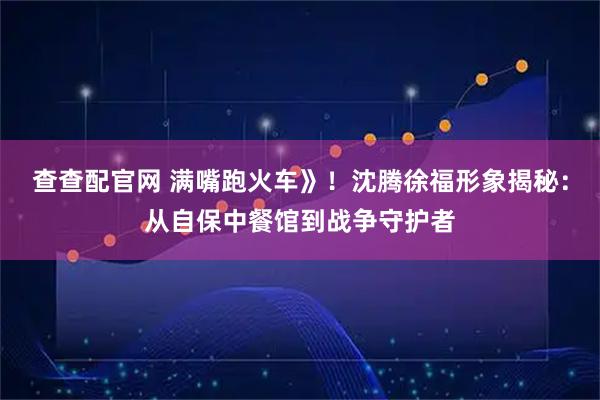 查查配官网 满嘴跑火车》！沈腾徐福形象揭秘：从自保中餐馆到战争守护者