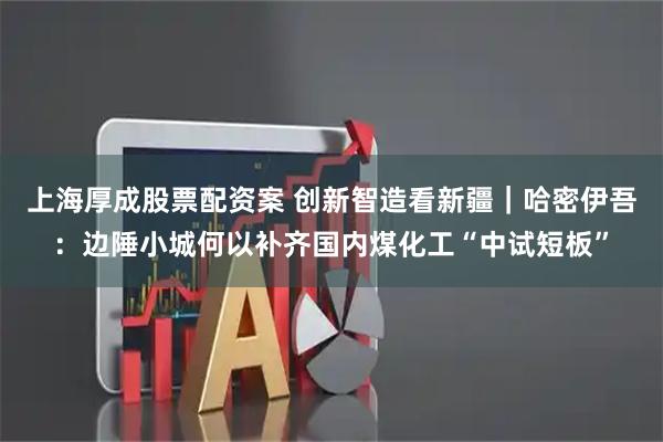 上海厚成股票配资案 创新智造看新疆｜哈密伊吾：边陲小城何以补齐国内煤化工“中试短板”