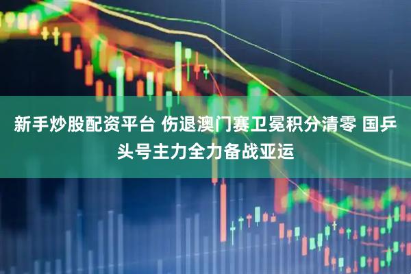 新手炒股配资平台 伤退澳门赛卫冕积分清零 国乒头号主力全力备战亚运