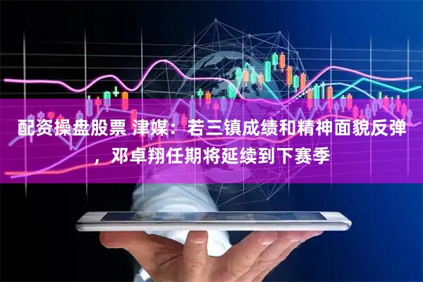 配资操盘股票 津媒：若三镇成绩和精神面貌反弹，邓卓翔任期将延续到下赛季